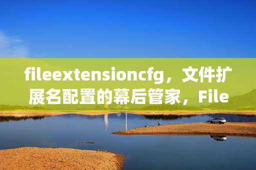 fileextensioncfg,文件扩展名配置的幕后管家,FileExtensionCfg,文件扩展名配置幕后管家