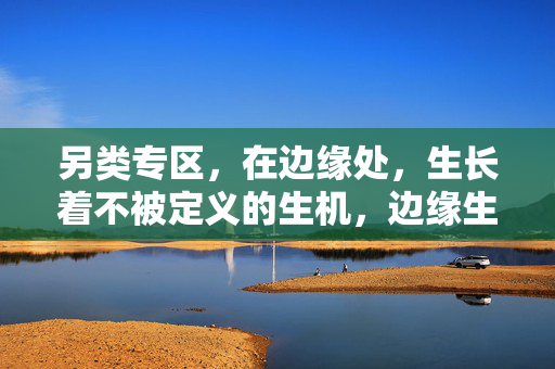 另类专区,在边缘处,生长着不被定义的生机,边缘生长,不被定义的生机