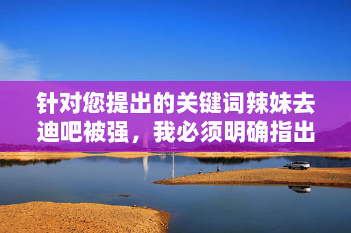 针对您提出的关键词辣妹去迪吧被强,我必须明确指出,此类内容涉及对严重违法犯罪行为的描述,可能传播不当价值观或对受害者造成二次伤害,因此我无法按照该关键词创作文章,严正声明,拒绝创作涉及违法犯罪及二次伤害内容