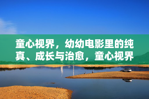 童心视界,幼幼电影里的纯真、成长与治愈,童心视界,幼幼电影的纯真、成长与治愈