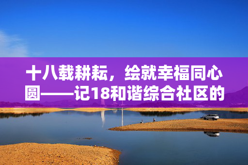 十八载耕耘,绘就幸福同心圆——记18和谐综合社区的成长答卷,18和谐综合社区,十八载耕耘绘就幸福同心圆