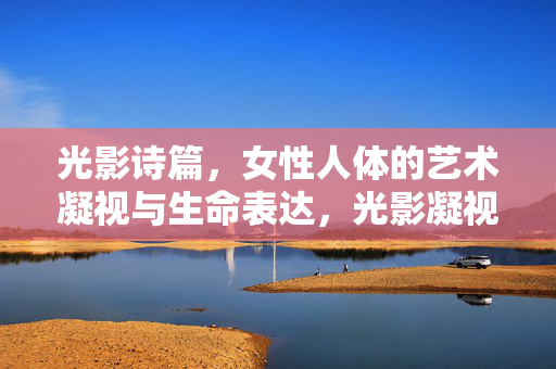 光影诗篇,女性人体的艺术凝视与生命表达,光影凝视,女性人体的生命诗篇
