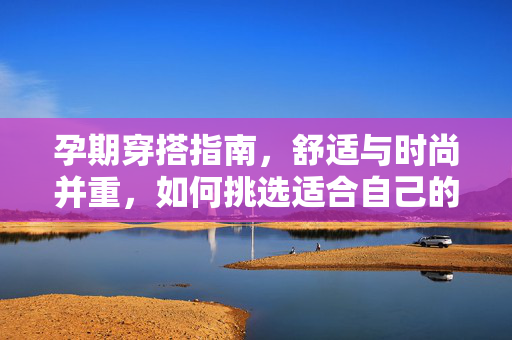 孕期穿搭指南,舒适与时尚并重,如何挑选适合自己的孕妇装品牌?孕期穿搭指南,舒适与时尚并重,挑选适合自己的孕妇装品牌