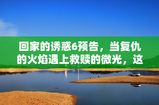 回家的诱惑6预告，当复仇的火焰遇上救赎的微光，这场爱恨纠葛终将燃向何方？复仇火焰与救赎微光，爱恨纠葛走向何方