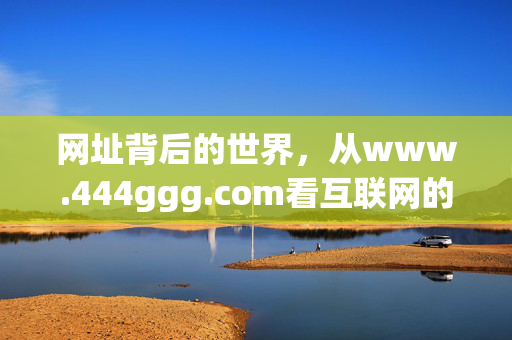 网址背后的世界，从www.444ggg.com看互联网的连接与价值，www.444ggg.com，网址背后的互联网连接与价值