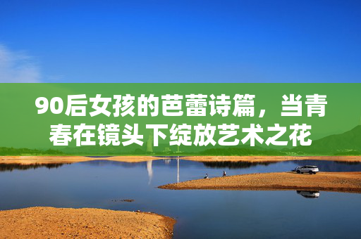 90后女孩的芭蕾诗篇,当青春在镜头下绽放艺术之花