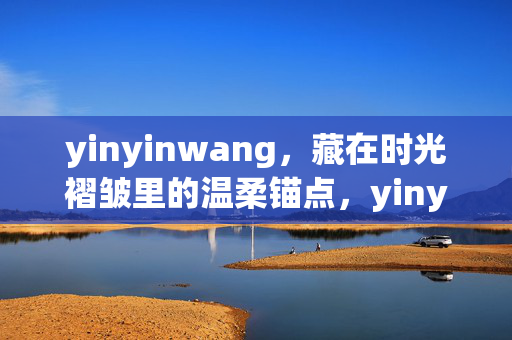 yinyinwang,藏在时光褶皱里的温柔锚点,yinyinwang,藏在时光褶皱里的温柔锚点