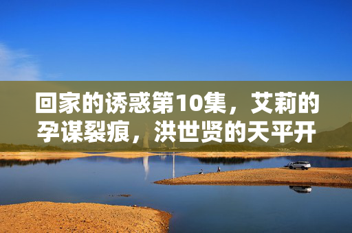 回家的诱惑第10集,艾莉的孕谋裂痕,洪世贤的天平开始倾斜,艾莉孕谋裂痕,洪世贤天平倾斜