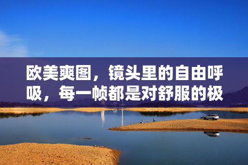 欧美爽图,镜头里的自由呼吸,每一帧都是对舒服的极致诠释,欧美爽图,镜头里的自由呼吸,舒服的极致诠释