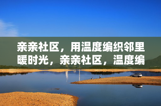 亲亲社区,用温度编织邻里暖时光,亲亲社区,温度编织邻里暖时光