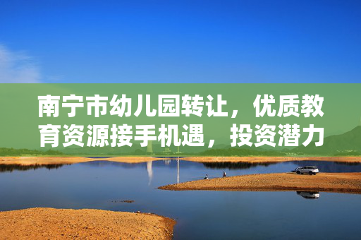 南宁市幼儿园转让,优质教育资源接手机遇,投资潜力解析,南宁市幼儿园转让,优质教育资源接手与投资潜力解析