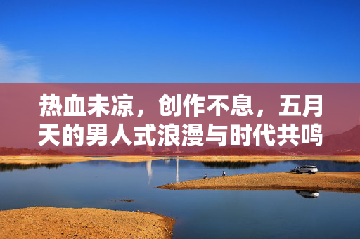 热血未凉,创作不息,五月天的男人式浪漫与时代共鸣,热血创作不息,五月天的男人式浪漫与时代共鸣