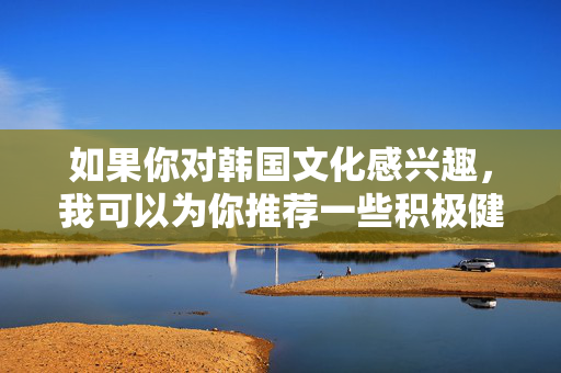 如果你对韩国文化感兴趣,我可以为你推荐一些积极健康的内容方向,例如,韩国文化积极健康内容方向推荐
