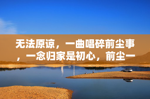 无法原谅,一曲唱碎前尘事,一念归家是初心,前尘一曲碎,归心是初心
