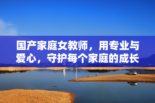 国产家庭女教师,用专业与爱心,守护每个家庭的成长微光,国产家庭女教师,专业爱心守护成长微光