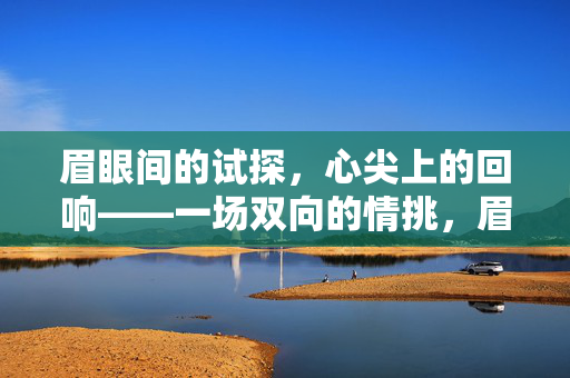 眉眼间的试探,心尖上的回响——一场双向的情挑,眉眼传情,心尖应和,双向情挑