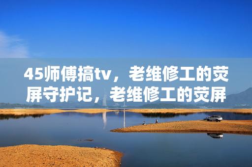 45师傅搞tv,老维修工的荧屏守护记,老维修工的荧屏守护记