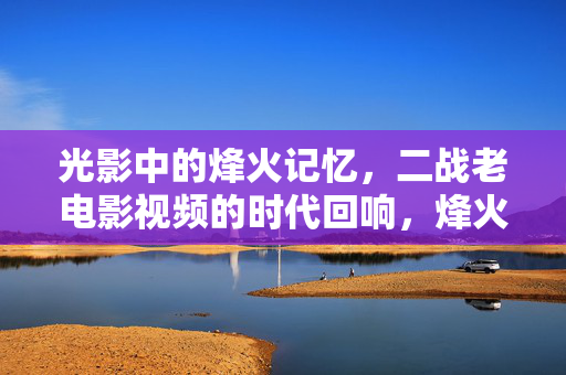 光影中的烽火记忆,二战老电影视频的时代回响,烽火光影,二战老电影的时代回响