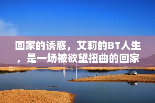 回家的诱惑,艾莉的BT人生,是一场被欲望扭曲的回家路,艾莉的欲望扭曲归途