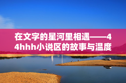 在文字的星河里相遇——44hhh小说区的故事与温度,星河相遇,44hhh小说区的故事与温度