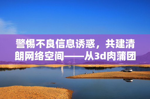 警惕不良信息诱惑,共建清朗网络空间——从3d肉蒲团迅雷种子看网络信息选择的正确方向,警惕不良信息诱惑,正确选择共建清朗网络空间