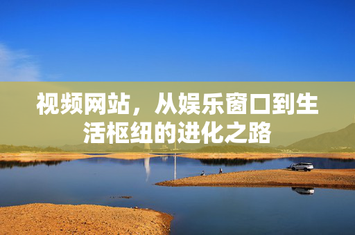 视频网站,从娱乐窗口到生活枢纽的进化之路