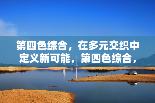 第四色综合,在多元交织中定义新可能,第四色综合,多元交织定义新可能