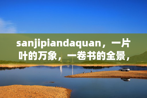 sanjipiandaquan,一片叶的万象,一卷书的全景,sanjipiandaquan,一叶万象,一卷全景