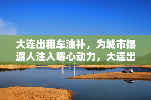 大连出租车油补,为城市摆渡人注入暖心动力,大连出租车油补,为城市摆渡人注入暖心动力