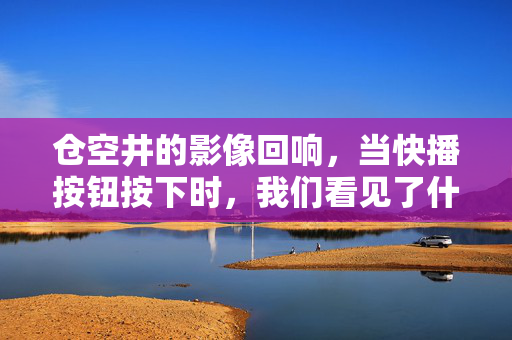 仓空井的影像回响,当快播按钮按下时,我们看见了什么?仓空井的影像回响,按下快播,我们看见了什么?