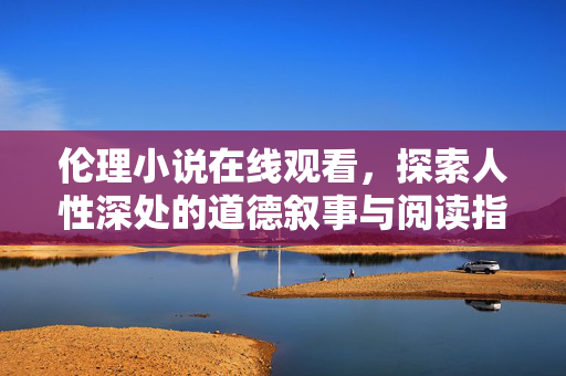 伦理小说在线观看,探索人性深处的道德叙事与阅读指南,伦理小说在线观看,探索人性道德叙事与阅读指南