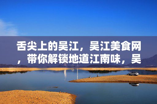舌尖上的吴江,吴江美食网,带你解锁地道江南味,吴江美食网,舌尖上的地道江南味