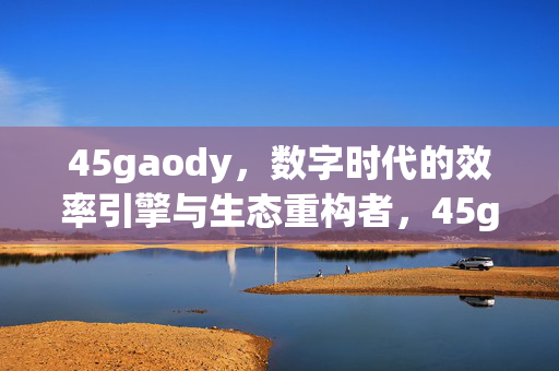 45gaody,数字时代的效率引擎与生态重构者,45gaody,数字时代的效率引擎与生态重构者