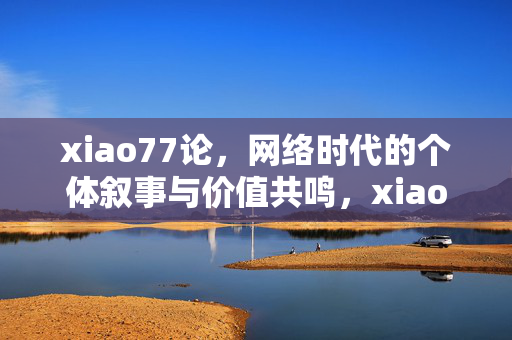 xiao77论,网络时代的个体叙事与价值共鸣,xiao77论,网络时代的个体叙事与价值共鸣