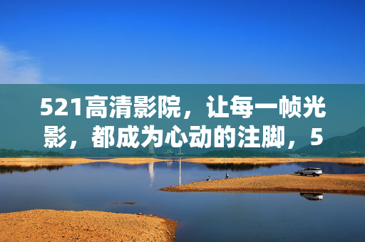 521高清影院,让每一帧光影,都成为心动的注脚,521高清影院,光影帧帧,心动注脚