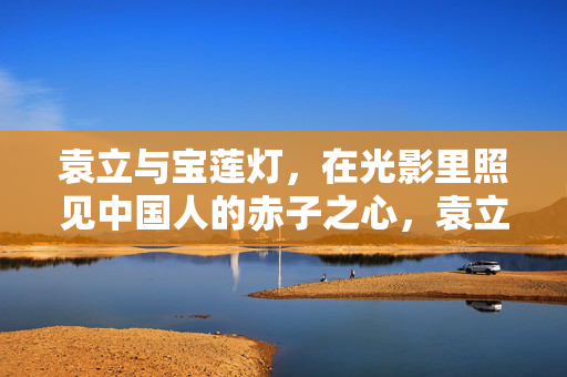 袁立与宝莲灯,在光影里照见中国人的赤子之心,袁立与宝莲灯,光影里的中国赤子之心