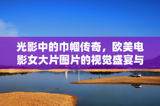 光影中的巾帼传奇,欧美电影女大片图片的视觉盛宴与文化印记,光影巾帼,欧美女大片的视觉盛宴与文化印记
