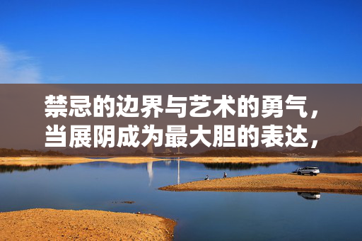 禁忌的边界与艺术的勇气,当展阴成为最大胆的表达,展阴,禁忌边界的最大胆艺术勇气