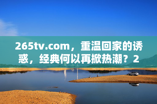 265tv.com,重温回家的诱惑,经典何以再掀热潮?265tv.com重温回家的诱惑,经典何以再掀热潮?