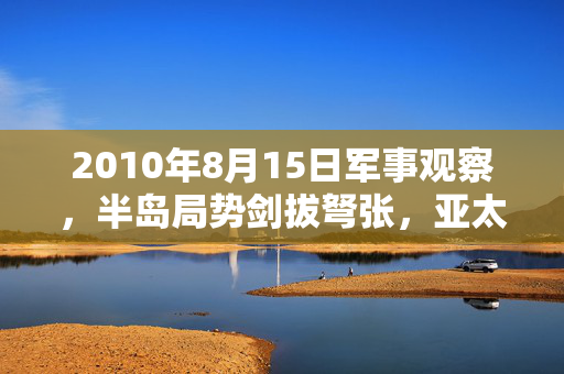 2010年8月15日军事观察,半岛局势剑拔弩张,亚太战略博弈暗流涌动,2010年8月15日军事观察,半岛局势剑拔弩张,亚太战略博弈暗流涌动