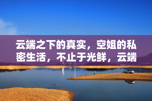 云端之下的真实,空姐的私密生活,不止于光鲜,云端之下的真实,空姐私密生活,不止光鲜