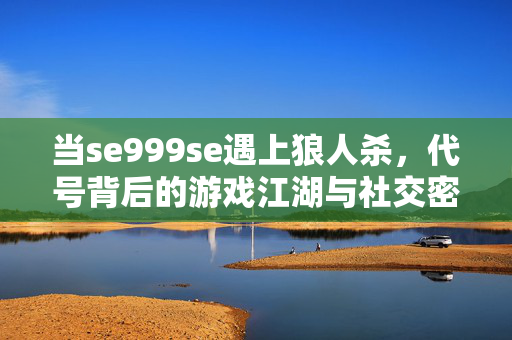 当se999se遇上狼人杀,代号背后的游戏江湖与社交密码