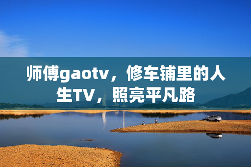 师傅gaotv,修车铺里的人生TV,照亮平凡路