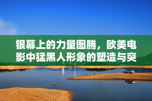 银幕上的力量图腾,欧美电影中猛黑人形象的塑造与突破,银幕力量图腾,欧美电影猛黑人形象的塑造与突破