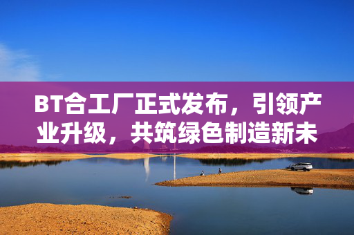 BT合工厂正式发布,引领产业升级,共筑绿色制造新未来,BT合工厂正式发布 引领产业升级共筑绿色制造新未来