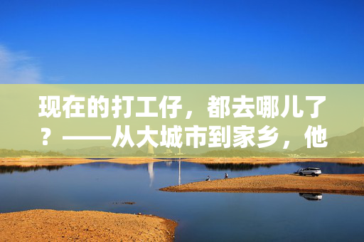 现在的打工仔,都去哪儿了?——从大城市到家乡,他们的选择藏着哪些变化?打工族回流,从大城市到家乡,选择背后的新变局