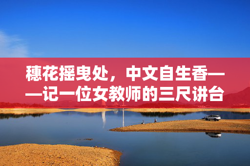 穗花摇曳处,中文自生香——记一位女教师的三尺讲台,穗花摇曳处,中文自生香