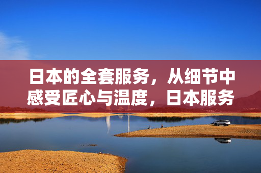 日本的全套服务,从细节中感受匠心与温度,日本服务,细节见匠心,温度暖人心