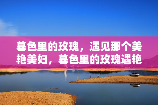 暮色里的玫瑰,遇见那个美艳美妇,暮色里的玫瑰遇艳妇