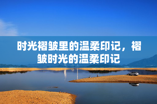 时光褶皱里的温柔印记,褶皱时光的温柔印记